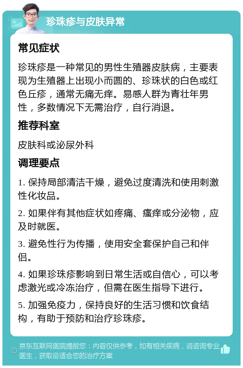 珍珠疹与皮肤异常 常见症状 珍珠疹是一种常见的男性生殖器皮肤病，主要表现为生殖器上出现小而圆的、珍珠状的白色或红色丘疹，通常无痛无痒。易感人群为青壮年男性，多数情况下无需治疗，自行消退。 推荐科室 皮肤科或泌尿外科 调理要点 1. 保持局部清洁干燥，避免过度清洗和使用刺激性化妆品。 2. 如果伴有其他症状如疼痛、瘙痒或分泌物，应及时就医。 3. 避免性行为传播，使用安全套保护自己和伴侣。 4. 如果珍珠疹影响到日常生活或自信心，可以考虑激光或冷冻治疗，但需在医生指导下进行。 5. 加强免疫力，保持良好的生活习惯和饮食结构，有助于预防和治疗珍珠疹。