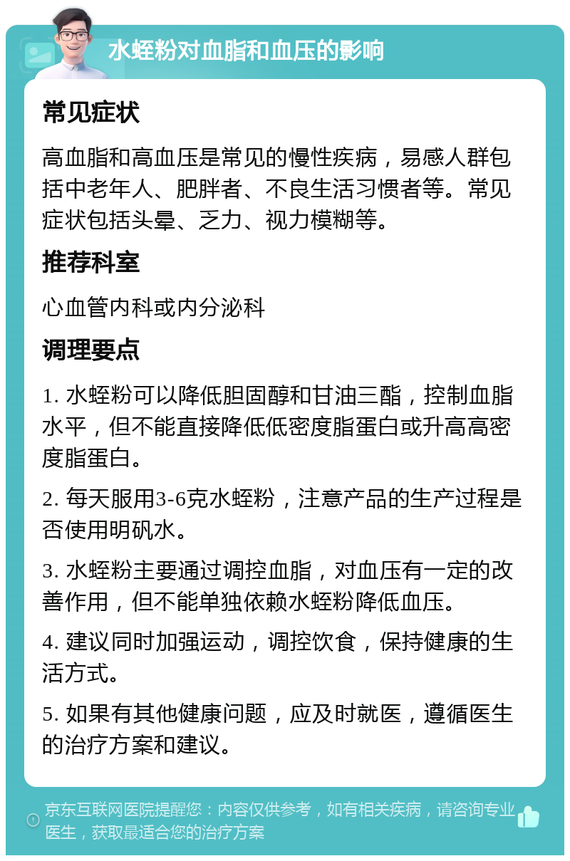 水蛭粉对血脂和血压的影响 常见症状 高血脂和高血压是常见的慢性疾病，易感人群包括中老年人、肥胖者、不良生活习惯者等。常见症状包括头晕、乏力、视力模糊等。 推荐科室 心血管内科或内分泌科 调理要点 1. 水蛭粉可以降低胆固醇和甘油三酯，控制血脂水平，但不能直接降低低密度脂蛋白或升高高密度脂蛋白。 2. 每天服用3-6克水蛭粉，注意产品的生产过程是否使用明矾水。 3. 水蛭粉主要通过调控血脂，对血压有一定的改善作用，但不能单独依赖水蛭粉降低血压。 4. 建议同时加强运动，调控饮食，保持健康的生活方式。 5. 如果有其他健康问题，应及时就医，遵循医生的治疗方案和建议。