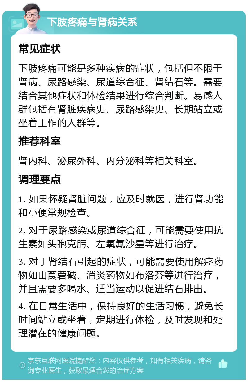 下肢疼痛与肾病关系 常见症状 下肢疼痛可能是多种疾病的症状，包括但不限于肾病、尿路感染、尿道综合征、肾结石等。需要结合其他症状和体检结果进行综合判断。易感人群包括有肾脏疾病史、尿路感染史、长期站立或坐着工作的人群等。 推荐科室 肾内科、泌尿外科、内分泌科等相关科室。 调理要点 1. 如果怀疑肾脏问题，应及时就医，进行肾功能和小便常规检查。 2. 对于尿路感染或尿道综合征，可能需要使用抗生素如头孢克肟、左氧氟沙星等进行治疗。 3. 对于肾结石引起的症状，可能需要使用解痉药物如山莨菪碱、消炎药物如布洛芬等进行治疗，并且需要多喝水、适当运动以促进结石排出。 4. 在日常生活中，保持良好的生活习惯，避免长时间站立或坐着，定期进行体检，及时发现和处理潜在的健康问题。