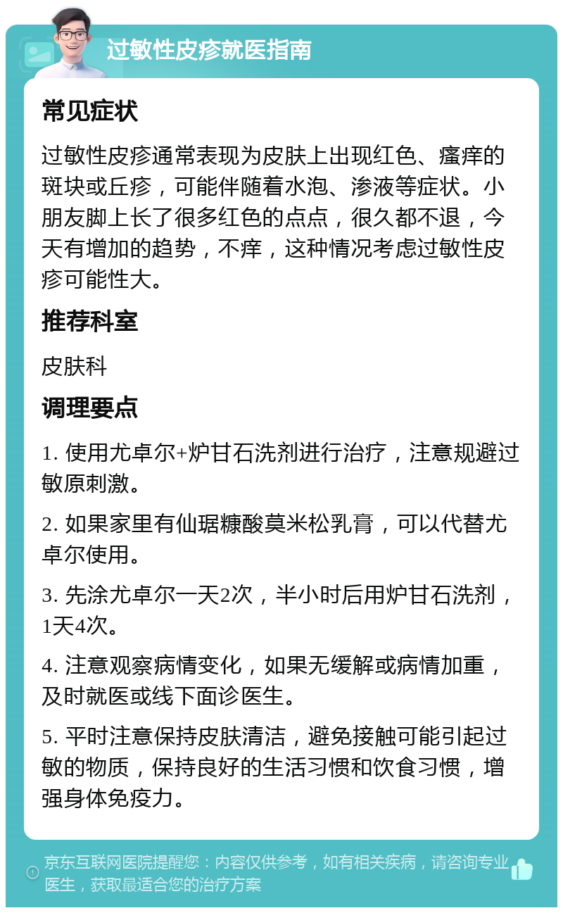 过敏性皮疹就医指南 常见症状 过敏性皮疹通常表现为皮肤上出现红色、瘙痒的斑块或丘疹，可能伴随着水泡、渗液等症状。小朋友脚上长了很多红色的点点，很久都不退，今天有增加的趋势，不痒，这种情况考虑过敏性皮疹可能性大。 推荐科室 皮肤科 调理要点 1. 使用尤卓尔+炉甘石洗剂进行治疗，注意规避过敏原刺激。 2. 如果家里有仙琚糠酸莫米松乳膏，可以代替尤卓尔使用。 3. 先涂尤卓尔一天2次，半小时后用炉甘石洗剂，1天4次。 4. 注意观察病情变化，如果无缓解或病情加重，及时就医或线下面诊医生。 5. 平时注意保持皮肤清洁，避免接触可能引起过敏的物质，保持良好的生活习惯和饮食习惯，增强身体免疫力。