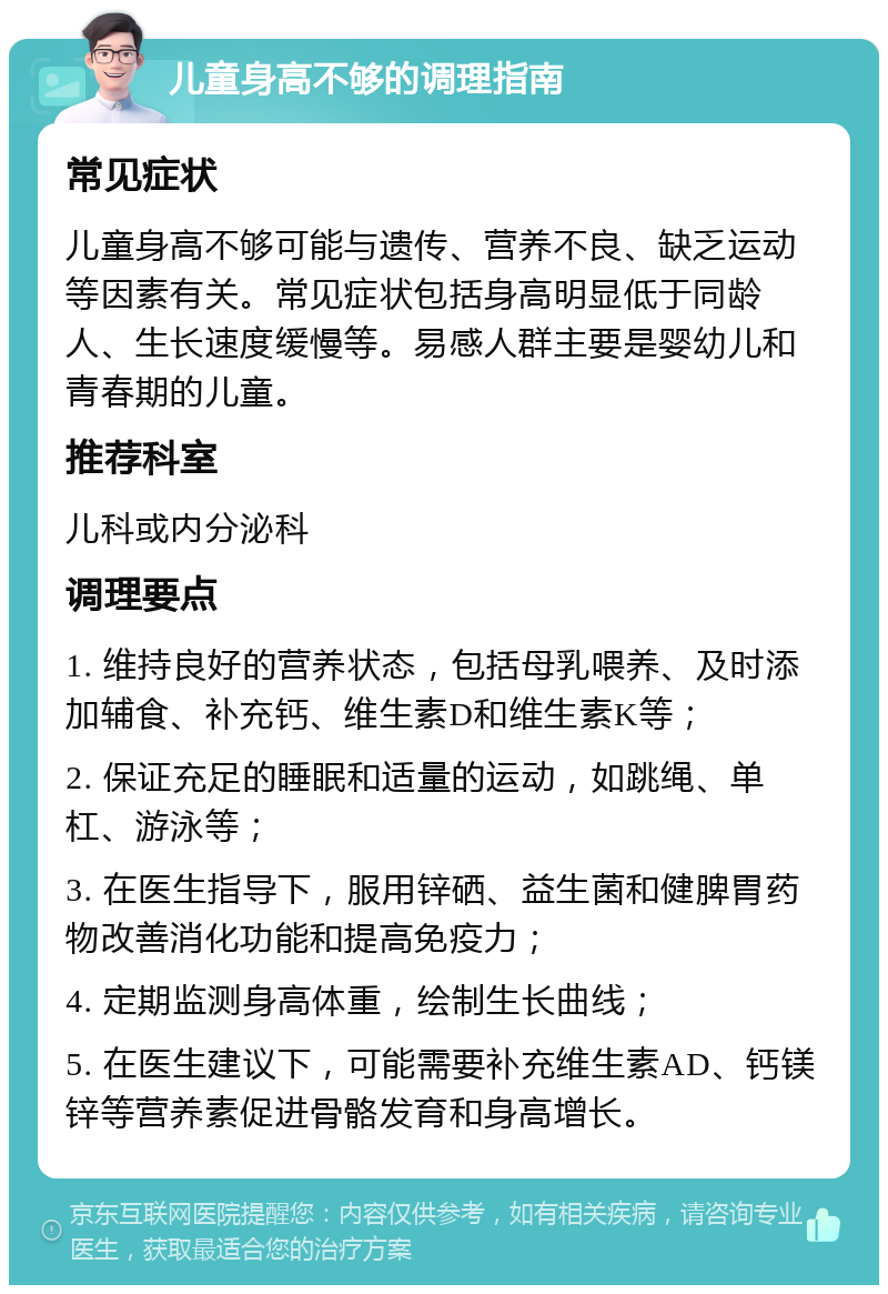 儿童身高不够的调理指南 常见症状 儿童身高不够可能与遗传、营养不良、缺乏运动等因素有关。常见症状包括身高明显低于同龄人、生长速度缓慢等。易感人群主要是婴幼儿和青春期的儿童。 推荐科室 儿科或内分泌科 调理要点 1. 维持良好的营养状态，包括母乳喂养、及时添加辅食、补充钙、维生素D和维生素K等； 2. 保证充足的睡眠和适量的运动，如跳绳、单杠、游泳等； 3. 在医生指导下，服用锌硒、益生菌和健脾胃药物改善消化功能和提高免疫力； 4. 定期监测身高体重，绘制生长曲线； 5. 在医生建议下，可能需要补充维生素AD、钙镁锌等营养素促进骨骼发育和身高增长。