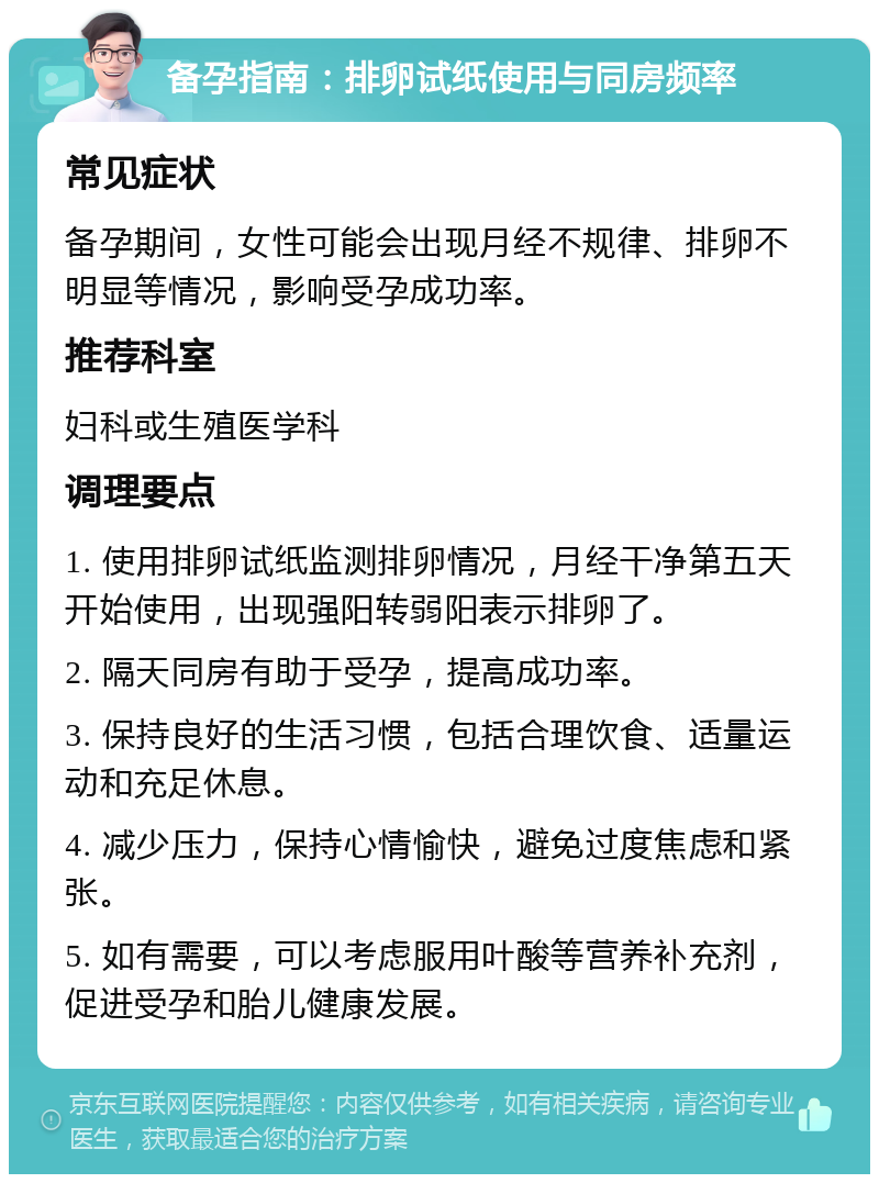 备孕指南：排卵试纸使用与同房频率 常见症状 备孕期间，女性可能会出现月经不规律、排卵不明显等情况，影响受孕成功率。 推荐科室 妇科或生殖医学科 调理要点 1. 使用排卵试纸监测排卵情况，月经干净第五天开始使用，出现强阳转弱阳表示排卵了。 2. 隔天同房有助于受孕，提高成功率。 3. 保持良好的生活习惯，包括合理饮食、适量运动和充足休息。 4. 减少压力，保持心情愉快，避免过度焦虑和紧张。 5. 如有需要，可以考虑服用叶酸等营养补充剂，促进受孕和胎儿健康发展。