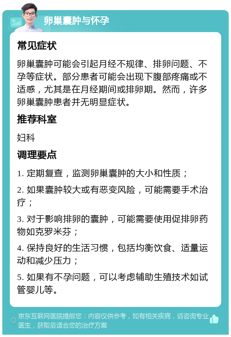 卵巢囊肿与怀孕 常见症状 卵巢囊肿可能会引起月经不规律、排卵问题、不孕等症状。部分患者可能会出现下腹部疼痛或不适感，尤其是在月经期间或排卵期。然而，许多卵巢囊肿患者并无明显症状。 推荐科室 妇科 调理要点 1. 定期复查，监测卵巢囊肿的大小和性质； 2. 如果囊肿较大或有恶变风险，可能需要手术治疗； 3. 对于影响排卵的囊肿，可能需要使用促排卵药物如克罗米芬； 4. 保持良好的生活习惯，包括均衡饮食、适量运动和减少压力； 5. 如果有不孕问题，可以考虑辅助生殖技术如试管婴儿等。