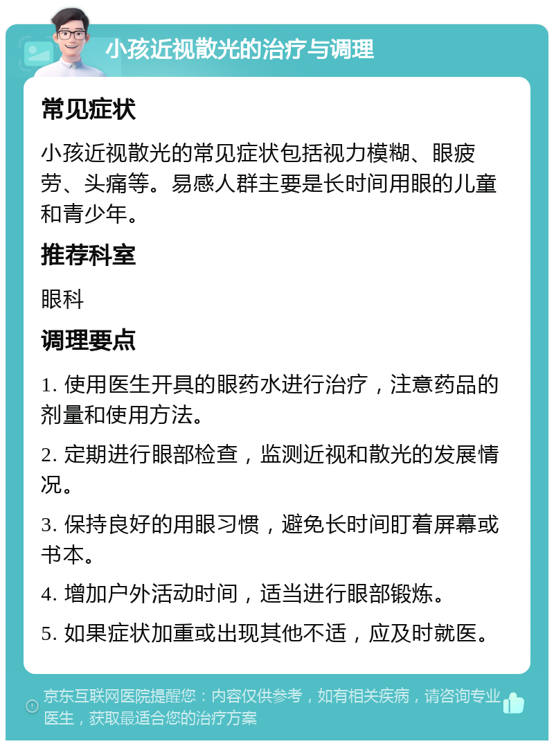 小孩近视散光的治疗与调理 常见症状 小孩近视散光的常见症状包括视力模糊、眼疲劳、头痛等。易感人群主要是长时间用眼的儿童和青少年。 推荐科室 眼科 调理要点 1. 使用医生开具的眼药水进行治疗，注意药品的剂量和使用方法。 2. 定期进行眼部检查，监测近视和散光的发展情况。 3. 保持良好的用眼习惯，避免长时间盯着屏幕或书本。 4. 增加户外活动时间，适当进行眼部锻炼。 5. 如果症状加重或出现其他不适，应及时就医。