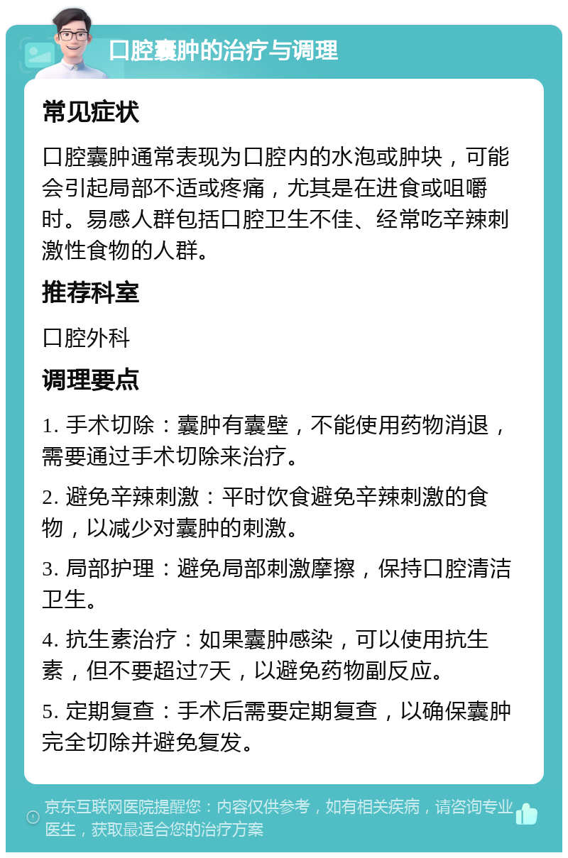 口腔囊肿的治疗与调理 常见症状 口腔囊肿通常表现为口腔内的水泡或肿块，可能会引起局部不适或疼痛，尤其是在进食或咀嚼时。易感人群包括口腔卫生不佳、经常吃辛辣刺激性食物的人群。 推荐科室 口腔外科 调理要点 1. 手术切除：囊肿有囊壁，不能使用药物消退，需要通过手术切除来治疗。 2. 避免辛辣刺激：平时饮食避免辛辣刺激的食物，以减少对囊肿的刺激。 3. 局部护理：避免局部刺激摩擦，保持口腔清洁卫生。 4. 抗生素治疗：如果囊肿感染，可以使用抗生素，但不要超过7天，以避免药物副反应。 5. 定期复查：手术后需要定期复查，以确保囊肿完全切除并避免复发。