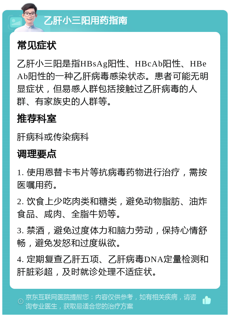 乙肝小三阳用药指南 常见症状 乙肝小三阳是指HBsAg阳性、HBcAb阳性、HBeAb阳性的一种乙肝病毒感染状态。患者可能无明显症状，但易感人群包括接触过乙肝病毒的人群、有家族史的人群等。 推荐科室 肝病科或传染病科 调理要点 1. 使用恩替卡韦片等抗病毒药物进行治疗，需按医嘱用药。 2. 饮食上少吃肉类和糖类，避免动物脂肪、油炸食品、咸肉、全脂牛奶等。 3. 禁酒，避免过度体力和脑力劳动，保持心情舒畅，避免发怒和过度纵欲。 4. 定期复查乙肝五项、乙肝病毒DNA定量检测和肝脏彩超，及时就诊处理不适症状。