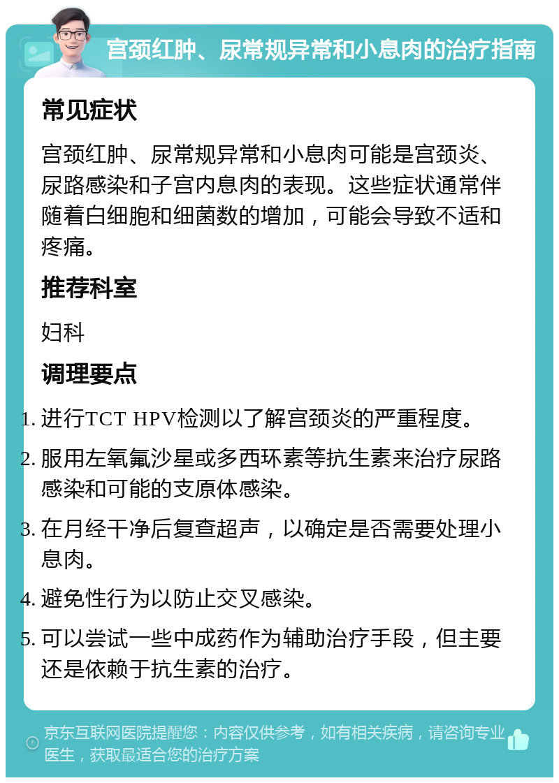 宫颈红肿、尿常规异常和小息肉的治疗指南 常见症状 宫颈红肿、尿常规异常和小息肉可能是宫颈炎、尿路感染和子宫内息肉的表现。这些症状通常伴随着白细胞和细菌数的增加，可能会导致不适和疼痛。 推荐科室 妇科 调理要点 进行TCT HPV检测以了解宫颈炎的严重程度。 服用左氧氟沙星或多西环素等抗生素来治疗尿路感染和可能的支原体感染。 在月经干净后复查超声，以确定是否需要处理小息肉。 避免性行为以防止交叉感染。 可以尝试一些中成药作为辅助治疗手段，但主要还是依赖于抗生素的治疗。