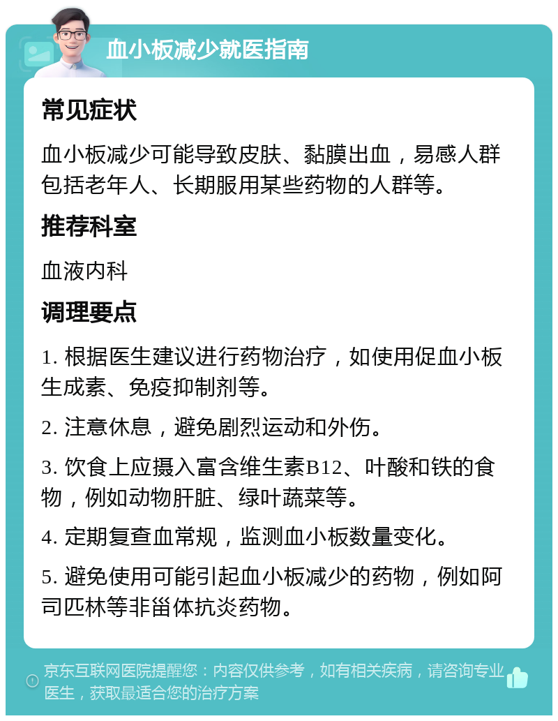 血小板减少就医指南 常见症状 血小板减少可能导致皮肤、黏膜出血，易感人群包括老年人、长期服用某些药物的人群等。 推荐科室 血液内科 调理要点 1. 根据医生建议进行药物治疗，如使用促血小板生成素、免疫抑制剂等。 2. 注意休息，避免剧烈运动和外伤。 3. 饮食上应摄入富含维生素B12、叶酸和铁的食物，例如动物肝脏、绿叶蔬菜等。 4. 定期复查血常规，监测血小板数量变化。 5. 避免使用可能引起血小板减少的药物，例如阿司匹林等非甾体抗炎药物。