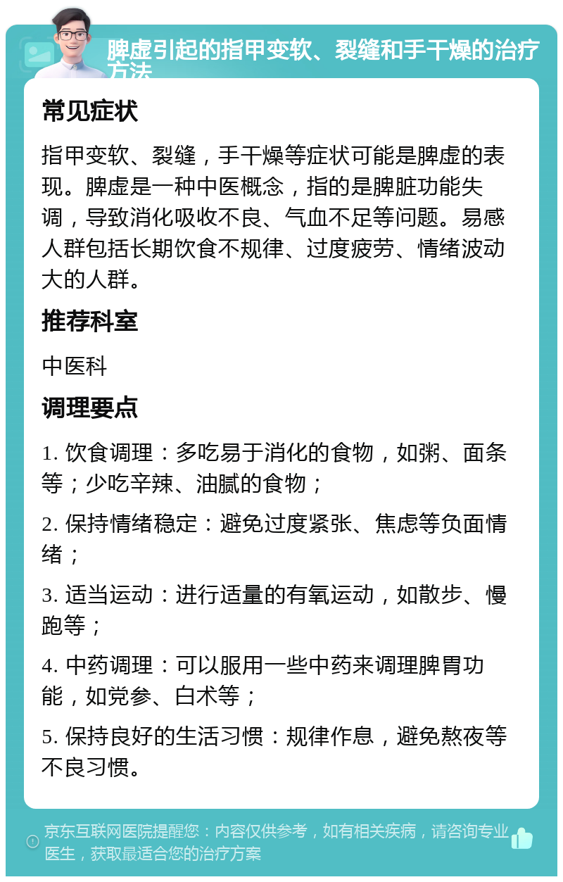 脾虚引起的指甲变软、裂缝和手干燥的治疗方法 常见症状 指甲变软、裂缝，手干燥等症状可能是脾虚的表现。脾虚是一种中医概念，指的是脾脏功能失调，导致消化吸收不良、气血不足等问题。易感人群包括长期饮食不规律、过度疲劳、情绪波动大的人群。 推荐科室 中医科 调理要点 1. 饮食调理：多吃易于消化的食物，如粥、面条等；少吃辛辣、油腻的食物； 2. 保持情绪稳定：避免过度紧张、焦虑等负面情绪； 3. 适当运动：进行适量的有氧运动，如散步、慢跑等； 4. 中药调理：可以服用一些中药来调理脾胃功能，如党参、白术等； 5. 保持良好的生活习惯：规律作息，避免熬夜等不良习惯。