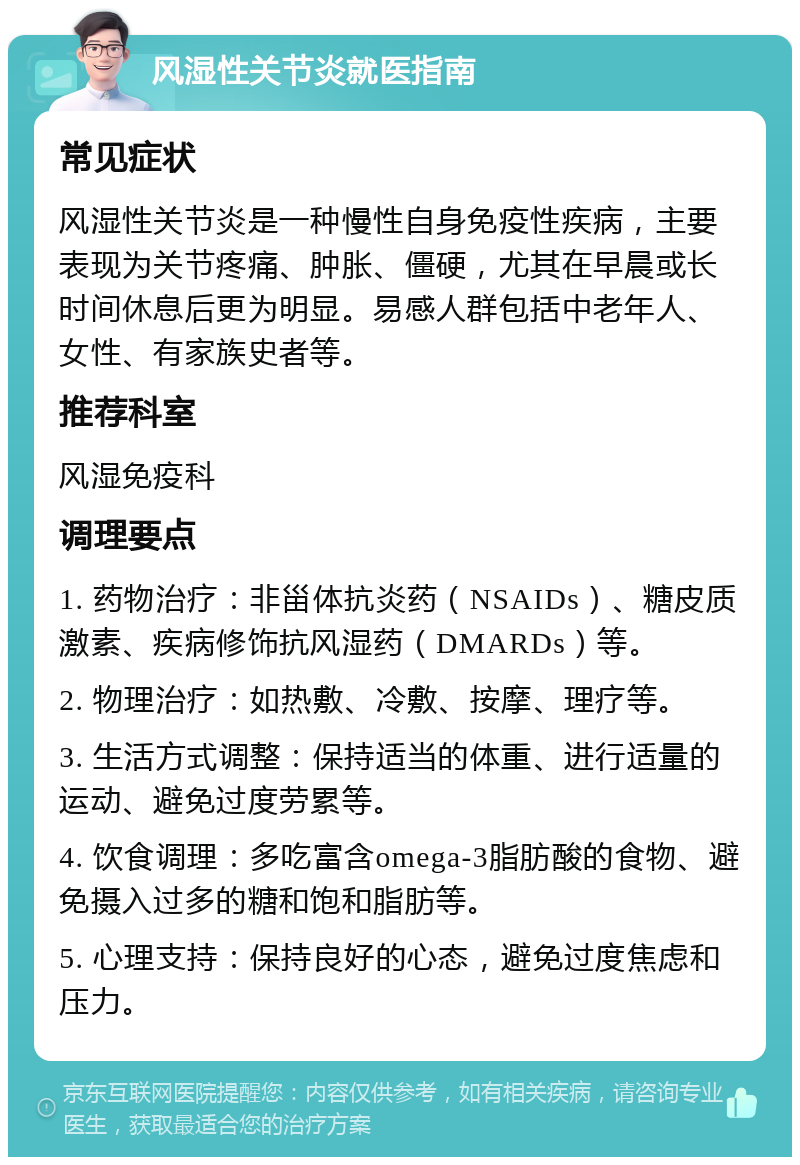 风湿性关节炎就医指南 常见症状 风湿性关节炎是一种慢性自身免疫性疾病，主要表现为关节疼痛、肿胀、僵硬，尤其在早晨或长时间休息后更为明显。易感人群包括中老年人、女性、有家族史者等。 推荐科室 风湿免疫科 调理要点 1. 药物治疗：非甾体抗炎药（NSAIDs）、糖皮质激素、疾病修饰抗风湿药（DMARDs）等。 2. 物理治疗：如热敷、冷敷、按摩、理疗等。 3. 生活方式调整：保持适当的体重、进行适量的运动、避免过度劳累等。 4. 饮食调理：多吃富含omega-3脂肪酸的食物、避免摄入过多的糖和饱和脂肪等。 5. 心理支持：保持良好的心态，避免过度焦虑和压力。