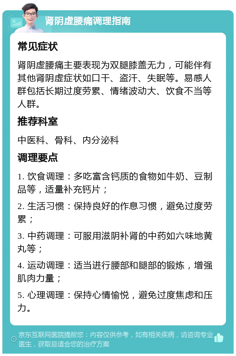 肾阴虚腰痛调理指南 常见症状 肾阴虚腰痛主要表现为双腿膝盖无力，可能伴有其他肾阴虚症状如口干、盗汗、失眠等。易感人群包括长期过度劳累、情绪波动大、饮食不当等人群。 推荐科室 中医科、骨科、内分泌科 调理要点 1. 饮食调理：多吃富含钙质的食物如牛奶、豆制品等，适量补充钙片； 2. 生活习惯：保持良好的作息习惯，避免过度劳累； 3. 中药调理：可服用滋阴补肾的中药如六味地黄丸等； 4. 运动调理：适当进行腰部和腿部的锻炼，增强肌肉力量； 5. 心理调理：保持心情愉悦，避免过度焦虑和压力。