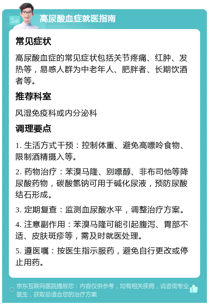 高尿酸血症就医指南 常见症状 高尿酸血症的常见症状包括关节疼痛、红肿、发热等，易感人群为中老年人、肥胖者、长期饮酒者等。 推荐科室 风湿免疫科或内分泌科 调理要点 1. 生活方式干预：控制体重、避免高嘌呤食物、限制酒精摄入等。 2. 药物治疗：苯溴马隆、别嘌醇、非布司他等降尿酸药物，碳酸氢钠可用于碱化尿液，预防尿酸结石形成。 3. 定期复查：监测血尿酸水平，调整治疗方案。 4. 注意副作用：苯溴马隆可能引起腹泻、胃部不适、皮肤斑疹等，需及时就医处理。 5. 遵医嘱：按医生指示服药，避免自行更改或停止用药。