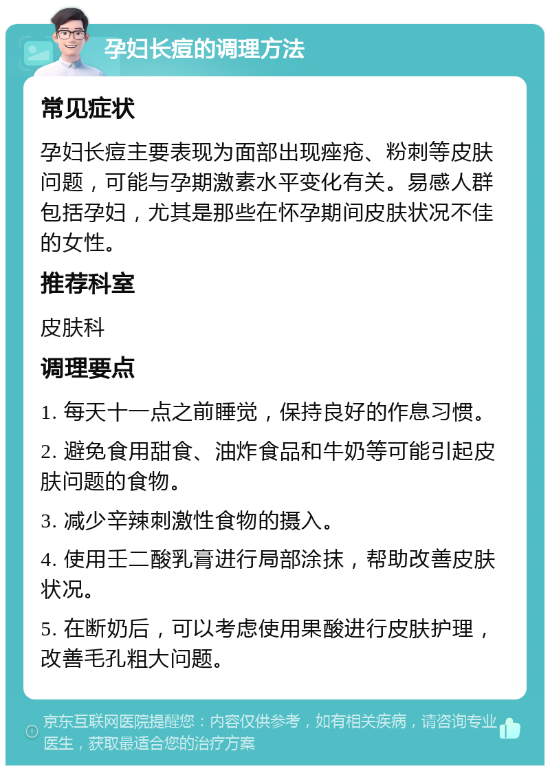 孕妇长痘的调理方法 常见症状 孕妇长痘主要表现为面部出现痤疮、粉刺等皮肤问题，可能与孕期激素水平变化有关。易感人群包括孕妇，尤其是那些在怀孕期间皮肤状况不佳的女性。 推荐科室 皮肤科 调理要点 1. 每天十一点之前睡觉，保持良好的作息习惯。 2. 避免食用甜食、油炸食品和牛奶等可能引起皮肤问题的食物。 3. 减少辛辣刺激性食物的摄入。 4. 使用壬二酸乳膏进行局部涂抹，帮助改善皮肤状况。 5. 在断奶后，可以考虑使用果酸进行皮肤护理，改善毛孔粗大问题。