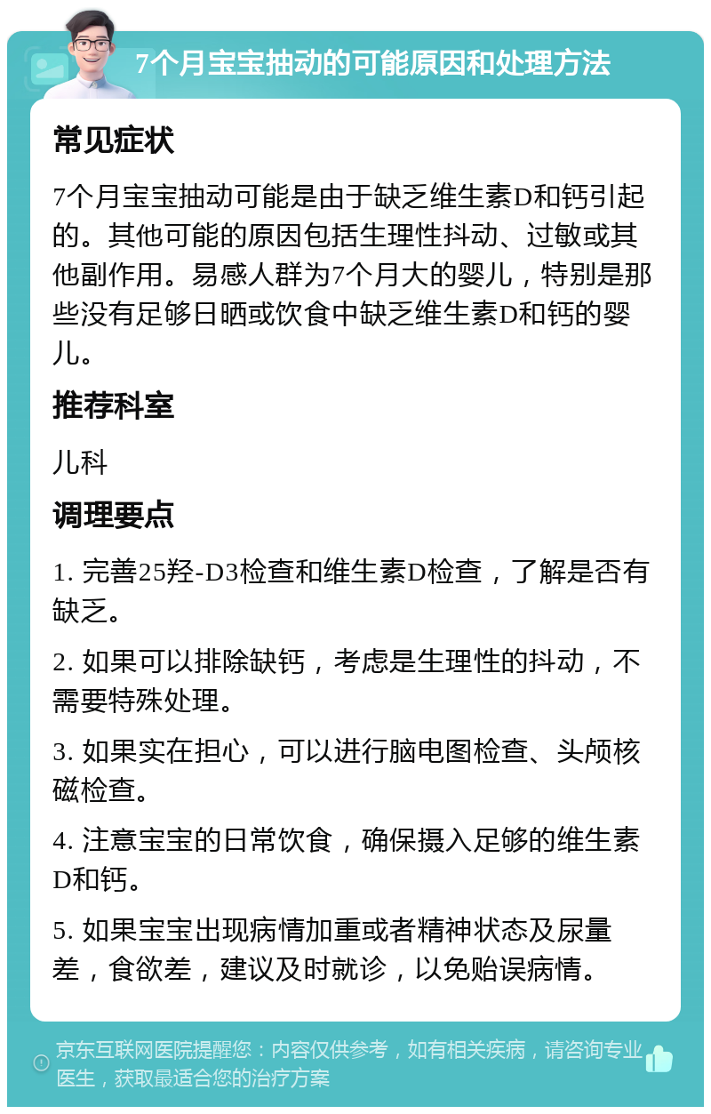 7个月宝宝抽动的可能原因和处理方法 常见症状 7个月宝宝抽动可能是由于缺乏维生素D和钙引起的。其他可能的原因包括生理性抖动、过敏或其他副作用。易感人群为7个月大的婴儿，特别是那些没有足够日晒或饮食中缺乏维生素D和钙的婴儿。 推荐科室 儿科 调理要点 1. 完善25羟-D3检查和维生素D检查，了解是否有缺乏。 2. 如果可以排除缺钙，考虑是生理性的抖动，不需要特殊处理。 3. 如果实在担心，可以进行脑电图检查、头颅核磁检查。 4. 注意宝宝的日常饮食，确保摄入足够的维生素D和钙。 5. 如果宝宝出现病情加重或者精神状态及尿量差，食欲差，建议及时就诊，以免贻误病情。