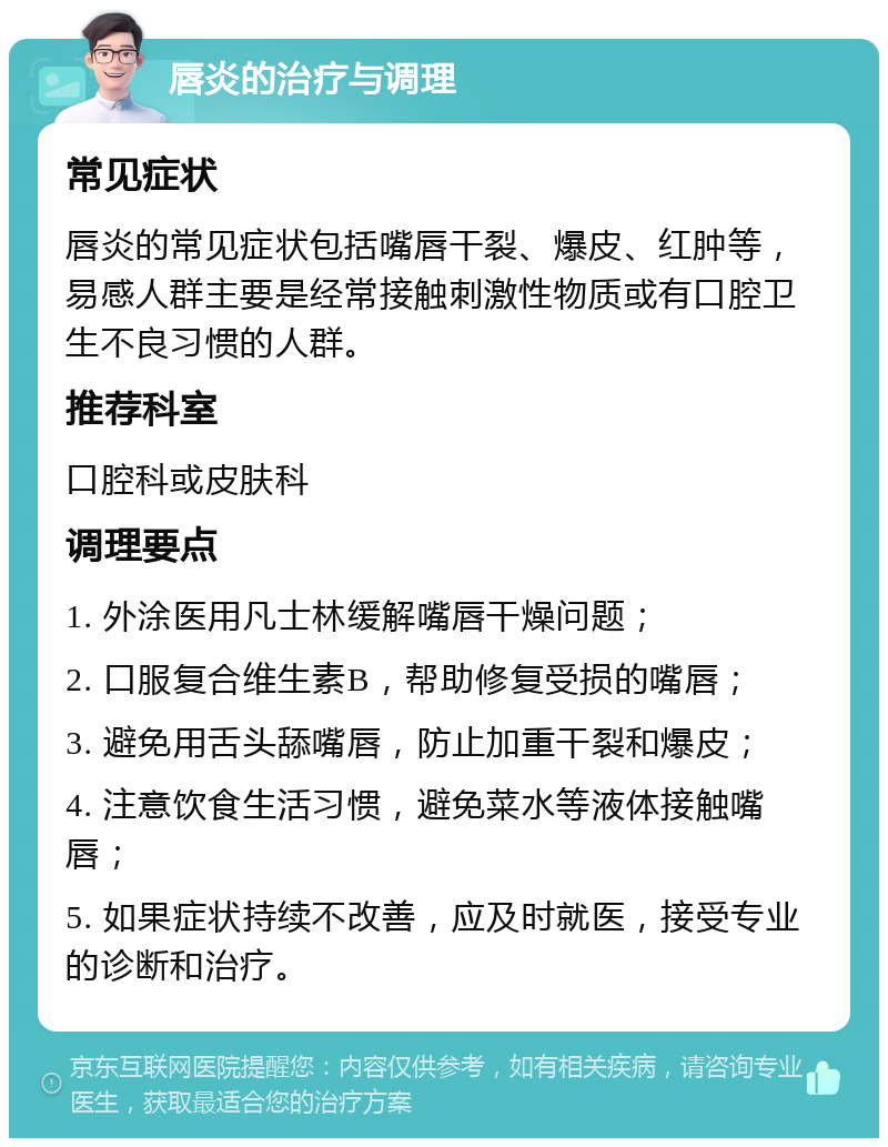 唇炎的治疗与调理 常见症状 唇炎的常见症状包括嘴唇干裂、爆皮、红肿等，易感人群主要是经常接触刺激性物质或有口腔卫生不良习惯的人群。 推荐科室 口腔科或皮肤科 调理要点 1. 外涂医用凡士林缓解嘴唇干燥问题； 2. 口服复合维生素B，帮助修复受损的嘴唇； 3. 避免用舌头舔嘴唇，防止加重干裂和爆皮； 4. 注意饮食生活习惯，避免菜水等液体接触嘴唇； 5. 如果症状持续不改善，应及时就医，接受专业的诊断和治疗。