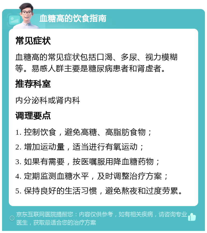 血糖高的饮食指南 常见症状 血糖高的常见症状包括口渴、多尿、视力模糊等。易感人群主要是糖尿病患者和肾虚者。 推荐科室 内分泌科或肾内科 调理要点 1. 控制饮食，避免高糖、高脂肪食物； 2. 增加运动量，适当进行有氧运动； 3. 如果有需要，按医嘱服用降血糖药物； 4. 定期监测血糖水平，及时调整治疗方案； 5. 保持良好的生活习惯，避免熬夜和过度劳累。