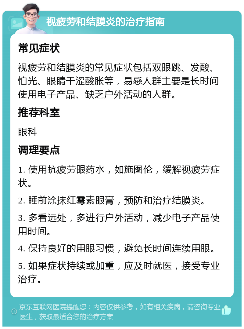 视疲劳和结膜炎的治疗指南 常见症状 视疲劳和结膜炎的常见症状包括双眼跳、发酸、怕光、眼睛干涩酸胀等，易感人群主要是长时间使用电子产品、缺乏户外活动的人群。 推荐科室 眼科 调理要点 1. 使用抗疲劳眼药水，如施图伦，缓解视疲劳症状。 2. 睡前涂抹红霉素眼膏，预防和治疗结膜炎。 3. 多看远处，多进行户外活动，减少电子产品使用时间。 4. 保持良好的用眼习惯，避免长时间连续用眼。 5. 如果症状持续或加重，应及时就医，接受专业治疗。