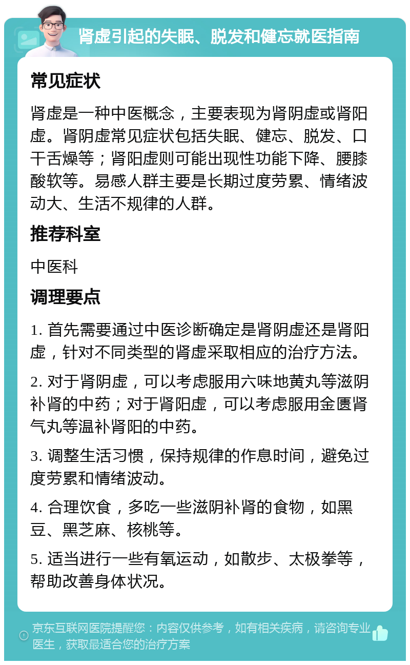 肾虚引起的失眠、脱发和健忘就医指南 常见症状 肾虚是一种中医概念，主要表现为肾阴虚或肾阳虚。肾阴虚常见症状包括失眠、健忘、脱发、口干舌燥等；肾阳虚则可能出现性功能下降、腰膝酸软等。易感人群主要是长期过度劳累、情绪波动大、生活不规律的人群。 推荐科室 中医科 调理要点 1. 首先需要通过中医诊断确定是肾阴虚还是肾阳虚，针对不同类型的肾虚采取相应的治疗方法。 2. 对于肾阴虚，可以考虑服用六味地黄丸等滋阴补肾的中药；对于肾阳虚，可以考虑服用金匮肾气丸等温补肾阳的中药。 3. 调整生活习惯，保持规律的作息时间，避免过度劳累和情绪波动。 4. 合理饮食，多吃一些滋阴补肾的食物，如黑豆、黑芝麻、核桃等。 5. 适当进行一些有氧运动，如散步、太极拳等，帮助改善身体状况。