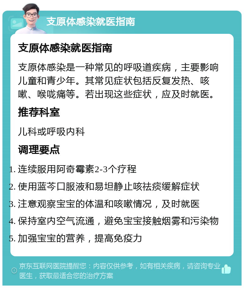 支原体感染就医指南 支原体感染就医指南 支原体感染是一种常见的呼吸道疾病，主要影响儿童和青少年。其常见症状包括反复发热、咳嗽、喉咙痛等。若出现这些症状，应及时就医。 推荐科室 儿科或呼吸内科 调理要点 连续服用阿奇霉素2-3个疗程 使用蓝芩口服液和易坦静止咳祛痰缓解症状 注意观察宝宝的体温和咳嗽情况，及时就医 保持室内空气流通，避免宝宝接触烟雾和污染物 加强宝宝的营养，提高免疫力