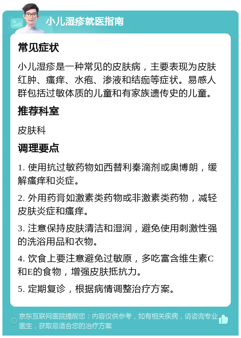 小儿湿疹就医指南 常见症状 小儿湿疹是一种常见的皮肤病，主要表现为皮肤红肿、瘙痒、水疱、渗液和结痂等症状。易感人群包括过敏体质的儿童和有家族遗传史的儿童。 推荐科室 皮肤科 调理要点 1. 使用抗过敏药物如西替利秦滴剂或奥博朗，缓解瘙痒和炎症。 2. 外用药膏如激素类药物或非激素类药物，减轻皮肤炎症和瘙痒。 3. 注意保持皮肤清洁和湿润，避免使用刺激性强的洗浴用品和衣物。 4. 饮食上要注意避免过敏原，多吃富含维生素C和E的食物，增强皮肤抵抗力。 5. 定期复诊，根据病情调整治疗方案。