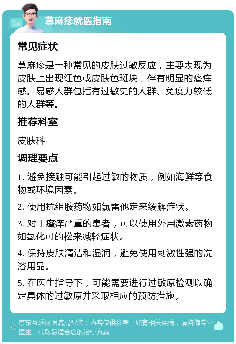 荨麻疹就医指南 常见症状 荨麻疹是一种常见的皮肤过敏反应，主要表现为皮肤上出现红色或皮肤色斑块，伴有明显的瘙痒感。易感人群包括有过敏史的人群、免疫力较低的人群等。 推荐科室 皮肤科 调理要点 1. 避免接触可能引起过敏的物质，例如海鲜等食物或环境因素。 2. 使用抗组胺药物如氯雷他定来缓解症状。 3. 对于瘙痒严重的患者，可以使用外用激素药物如氢化可的松来减轻症状。 4. 保持皮肤清洁和湿润，避免使用刺激性强的洗浴用品。 5. 在医生指导下，可能需要进行过敏原检测以确定具体的过敏原并采取相应的预防措施。