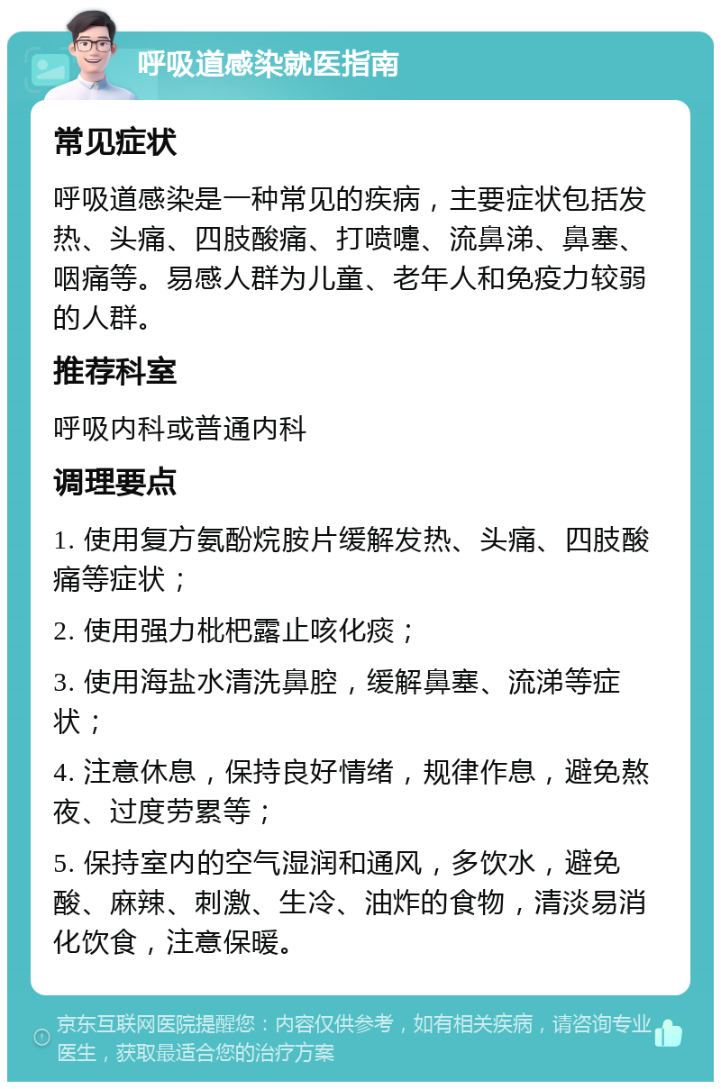 呼吸道感染就医指南 常见症状 呼吸道感染是一种常见的疾病，主要症状包括发热、头痛、四肢酸痛、打喷嚏、流鼻涕、鼻塞、咽痛等。易感人群为儿童、老年人和免疫力较弱的人群。 推荐科室 呼吸内科或普通内科 调理要点 1. 使用复方氨酚烷胺片缓解发热、头痛、四肢酸痛等症状； 2. 使用强力枇杷露止咳化痰； 3. 使用海盐水清洗鼻腔，缓解鼻塞、流涕等症状； 4. 注意休息，保持良好情绪，规律作息，避免熬夜、过度劳累等； 5. 保持室内的空气湿润和通风，多饮水，避免酸、麻辣、刺激、生冷、油炸的食物，清淡易消化饮食，注意保暖。