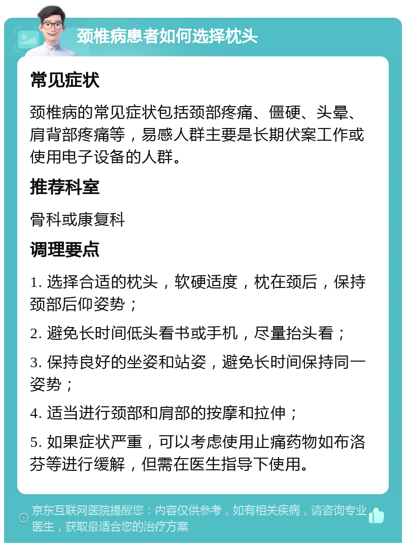 颈椎病患者如何选择枕头 常见症状 颈椎病的常见症状包括颈部疼痛、僵硬、头晕、肩背部疼痛等，易感人群主要是长期伏案工作或使用电子设备的人群。 推荐科室 骨科或康复科 调理要点 1. 选择合适的枕头，软硬适度，枕在颈后，保持颈部后仰姿势； 2. 避免长时间低头看书或手机，尽量抬头看； 3. 保持良好的坐姿和站姿，避免长时间保持同一姿势； 4. 适当进行颈部和肩部的按摩和拉伸； 5. 如果症状严重，可以考虑使用止痛药物如布洛芬等进行缓解，但需在医生指导下使用。