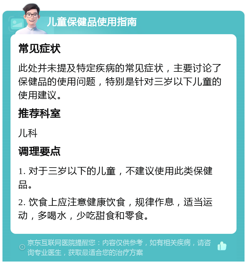 儿童保健品使用指南 常见症状 此处并未提及特定疾病的常见症状，主要讨论了保健品的使用问题，特别是针对三岁以下儿童的使用建议。 推荐科室 儿科 调理要点 1. 对于三岁以下的儿童，不建议使用此类保健品。 2. 饮食上应注意健康饮食，规律作息，适当运动，多喝水，少吃甜食和零食。