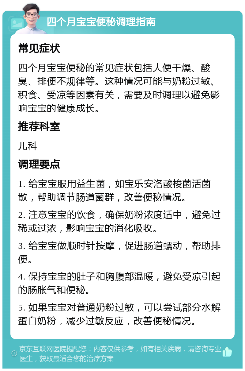 四个月宝宝便秘调理指南 常见症状 四个月宝宝便秘的常见症状包括大便干燥、酸臭、排便不规律等。这种情况可能与奶粉过敏、积食、受凉等因素有关，需要及时调理以避免影响宝宝的健康成长。 推荐科室 儿科 调理要点 1. 给宝宝服用益生菌，如宝乐安洛酸梭菌活菌散，帮助调节肠道菌群，改善便秘情况。 2. 注意宝宝的饮食，确保奶粉浓度适中，避免过稀或过浓，影响宝宝的消化吸收。 3. 给宝宝做顺时针按摩，促进肠道蠕动，帮助排便。 4. 保持宝宝的肚子和胸腹部温暖，避免受凉引起的肠胀气和便秘。 5. 如果宝宝对普通奶粉过敏，可以尝试部分水解蛋白奶粉，减少过敏反应，改善便秘情况。