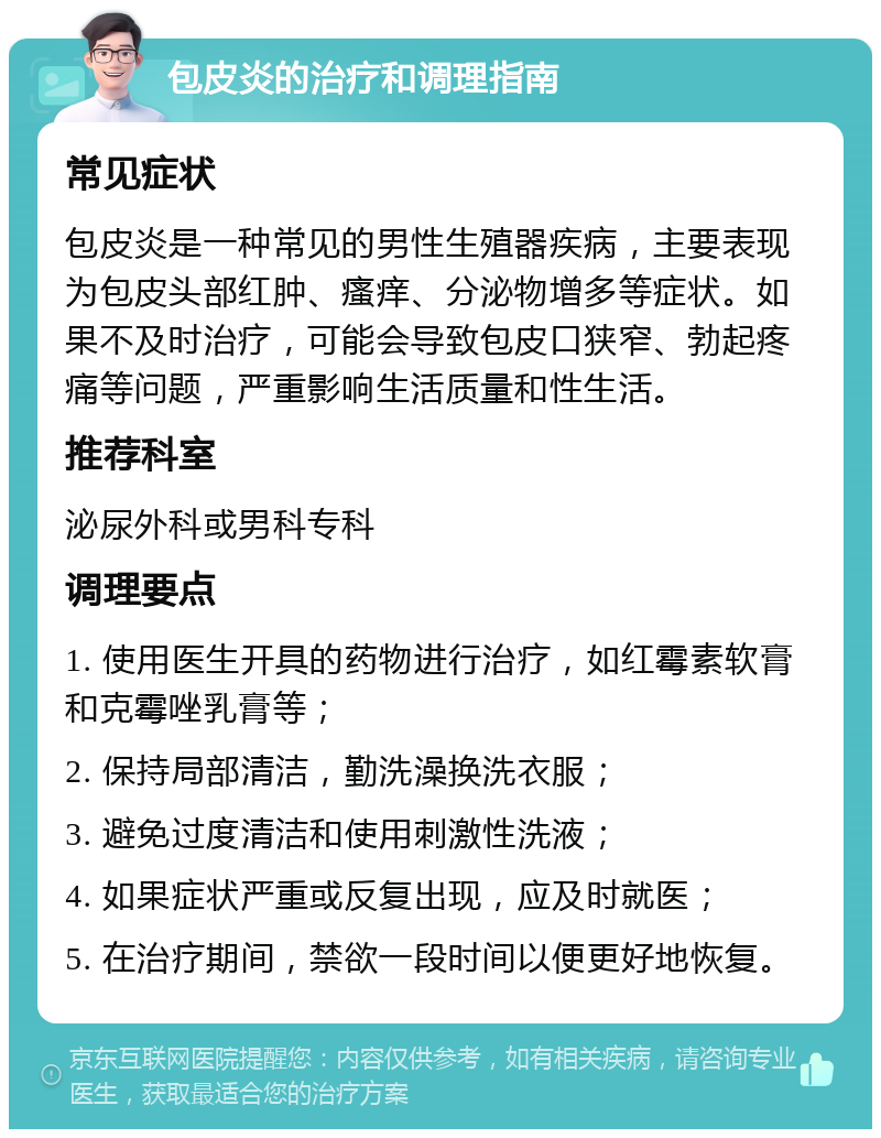 包皮炎的治疗和调理指南 常见症状 包皮炎是一种常见的男性生殖器疾病，主要表现为包皮头部红肿、瘙痒、分泌物增多等症状。如果不及时治疗，可能会导致包皮口狭窄、勃起疼痛等问题，严重影响生活质量和性生活。 推荐科室 泌尿外科或男科专科 调理要点 1. 使用医生开具的药物进行治疗，如红霉素软膏和克霉唑乳膏等； 2. 保持局部清洁，勤洗澡换洗衣服； 3. 避免过度清洁和使用刺激性洗液； 4. 如果症状严重或反复出现，应及时就医； 5. 在治疗期间，禁欲一段时间以便更好地恢复。