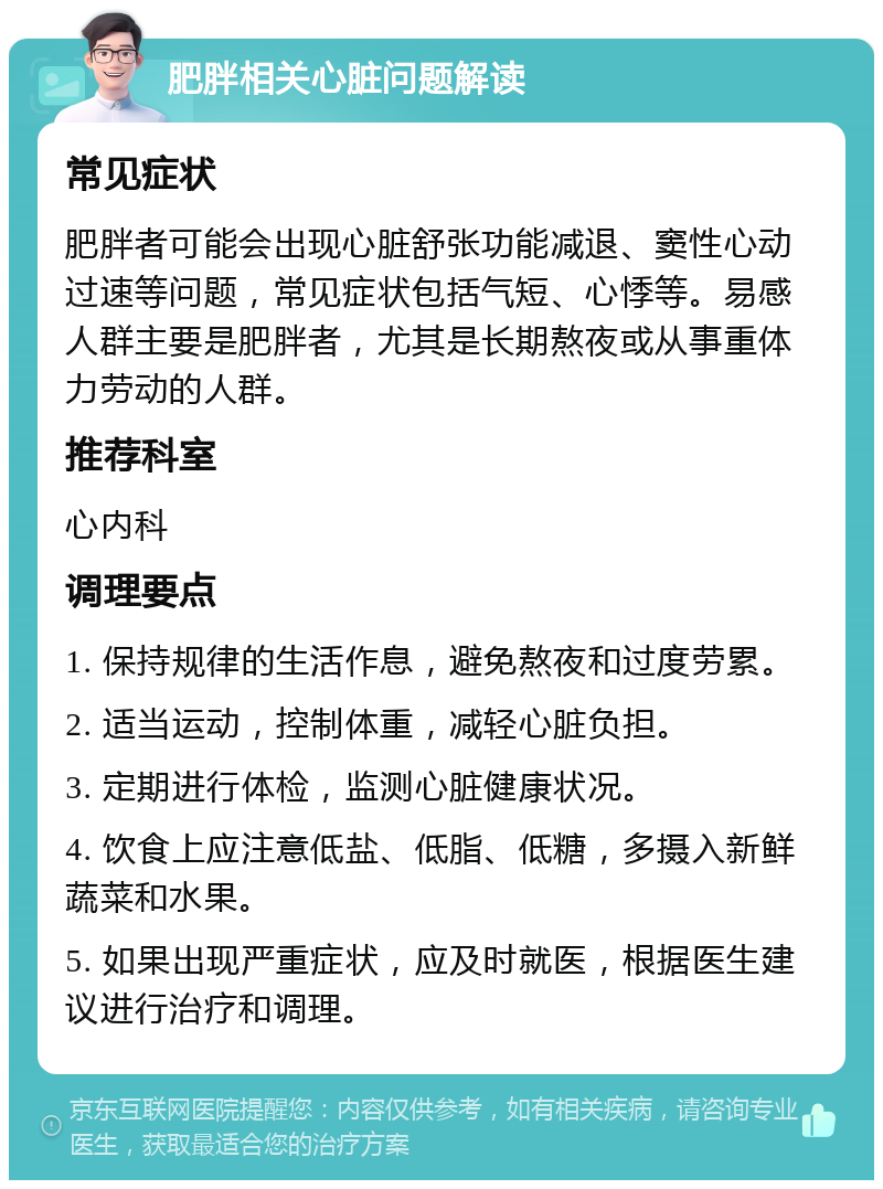 肥胖相关心脏问题解读 常见症状 肥胖者可能会出现心脏舒张功能减退、窦性心动过速等问题，常见症状包括气短、心悸等。易感人群主要是肥胖者，尤其是长期熬夜或从事重体力劳动的人群。 推荐科室 心内科 调理要点 1. 保持规律的生活作息，避免熬夜和过度劳累。 2. 适当运动，控制体重，减轻心脏负担。 3. 定期进行体检，监测心脏健康状况。 4. 饮食上应注意低盐、低脂、低糖，多摄入新鲜蔬菜和水果。 5. 如果出现严重症状，应及时就医，根据医生建议进行治疗和调理。