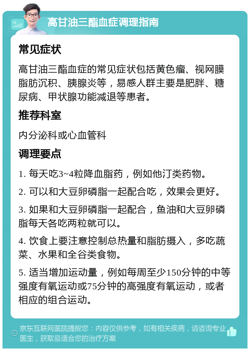 高甘油三酯血症调理指南 常见症状 高甘油三酯血症的常见症状包括黄色瘤、视网膜脂肪沉积、胰腺炎等，易感人群主要是肥胖、糖尿病、甲状腺功能减退等患者。 推荐科室 内分泌科或心血管科 调理要点 1. 每天吃3~4粒降血脂药，例如他汀类药物。 2. 可以和大豆卵磷脂一起配合吃，效果会更好。 3. 如果和大豆卵磷脂一起配合，鱼油和大豆卵磷脂每天各吃两粒就可以。 4. 饮食上要注意控制总热量和脂肪摄入，多吃蔬菜、水果和全谷类食物。 5. 适当增加运动量，例如每周至少150分钟的中等强度有氧运动或75分钟的高强度有氧运动，或者相应的组合运动。