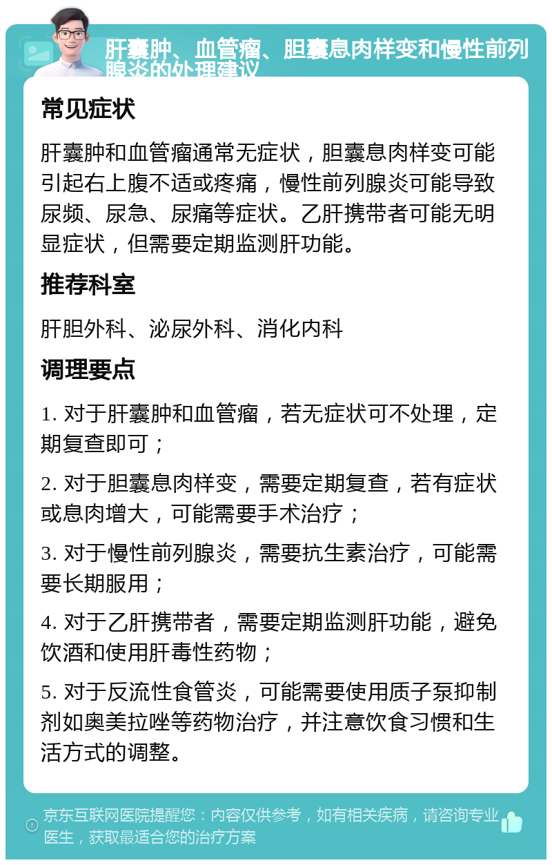 肝囊肿、血管瘤、胆囊息肉样变和慢性前列腺炎的处理建议 常见症状 肝囊肿和血管瘤通常无症状，胆囊息肉样变可能引起右上腹不适或疼痛，慢性前列腺炎可能导致尿频、尿急、尿痛等症状。乙肝携带者可能无明显症状，但需要定期监测肝功能。 推荐科室 肝胆外科、泌尿外科、消化内科 调理要点 1. 对于肝囊肿和血管瘤，若无症状可不处理，定期复查即可； 2. 对于胆囊息肉样变，需要定期复查，若有症状或息肉增大，可能需要手术治疗； 3. 对于慢性前列腺炎，需要抗生素治疗，可能需要长期服用； 4. 对于乙肝携带者，需要定期监测肝功能，避免饮酒和使用肝毒性药物； 5. 对于反流性食管炎，可能需要使用质子泵抑制剂如奥美拉唑等药物治疗，并注意饮食习惯和生活方式的调整。