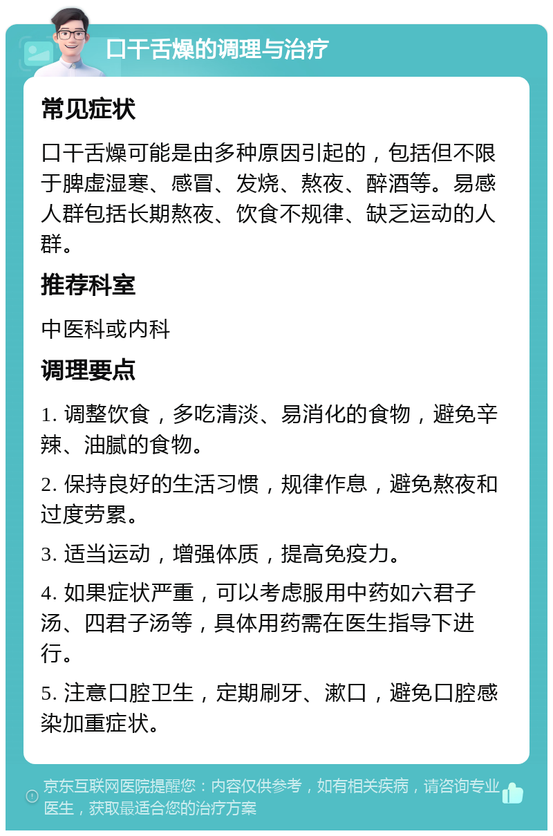 口干舌燥的调理与治疗 常见症状 口干舌燥可能是由多种原因引起的，包括但不限于脾虚湿寒、感冒、发烧、熬夜、醉酒等。易感人群包括长期熬夜、饮食不规律、缺乏运动的人群。 推荐科室 中医科或内科 调理要点 1. 调整饮食，多吃清淡、易消化的食物，避免辛辣、油腻的食物。 2. 保持良好的生活习惯，规律作息，避免熬夜和过度劳累。 3. 适当运动，增强体质，提高免疫力。 4. 如果症状严重，可以考虑服用中药如六君子汤、四君子汤等，具体用药需在医生指导下进行。 5. 注意口腔卫生，定期刷牙、漱口，避免口腔感染加重症状。