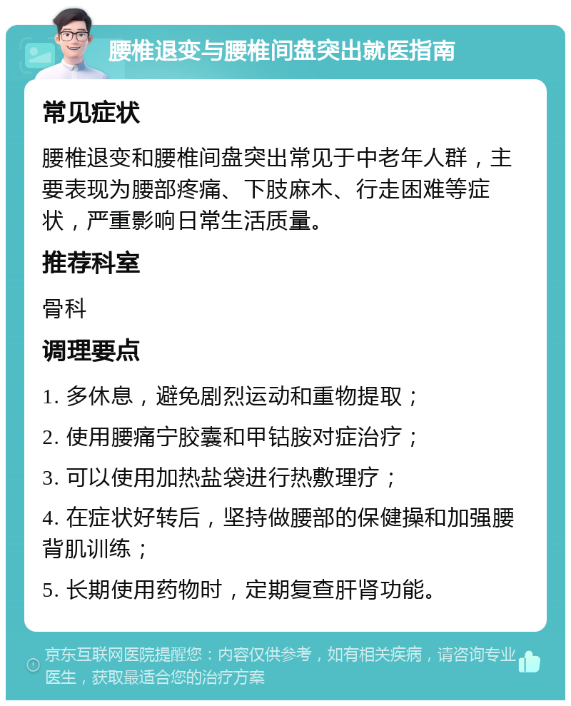 腰椎退变与腰椎间盘突出就医指南 常见症状 腰椎退变和腰椎间盘突出常见于中老年人群，主要表现为腰部疼痛、下肢麻木、行走困难等症状，严重影响日常生活质量。 推荐科室 骨科 调理要点 1. 多休息，避免剧烈运动和重物提取； 2. 使用腰痛宁胶囊和甲钴胺对症治疗； 3. 可以使用加热盐袋进行热敷理疗； 4. 在症状好转后，坚持做腰部的保健操和加强腰背肌训练； 5. 长期使用药物时，定期复查肝肾功能。