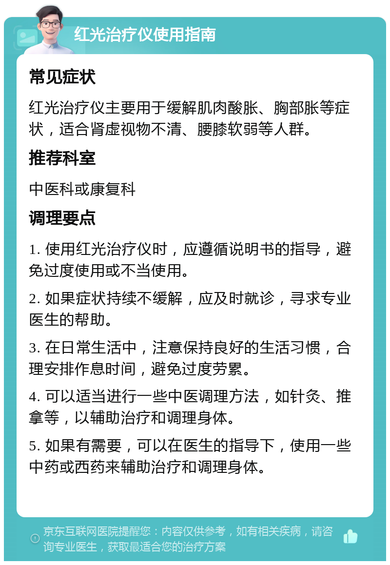 红光治疗仪使用指南 常见症状 红光治疗仪主要用于缓解肌肉酸胀、胸部胀等症状，适合肾虚视物不清、腰膝软弱等人群。 推荐科室 中医科或康复科 调理要点 1. 使用红光治疗仪时，应遵循说明书的指导，避免过度使用或不当使用。 2. 如果症状持续不缓解，应及时就诊，寻求专业医生的帮助。 3. 在日常生活中，注意保持良好的生活习惯，合理安排作息时间，避免过度劳累。 4. 可以适当进行一些中医调理方法，如针灸、推拿等，以辅助治疗和调理身体。 5. 如果有需要，可以在医生的指导下，使用一些中药或西药来辅助治疗和调理身体。