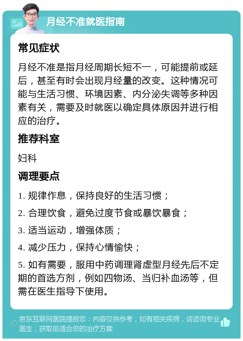 月经不准就医指南 常见症状 月经不准是指月经周期长短不一，可能提前或延后，甚至有时会出现月经量的改变。这种情况可能与生活习惯、环境因素、内分泌失调等多种因素有关，需要及时就医以确定具体原因并进行相应的治疗。 推荐科室 妇科 调理要点 1. 规律作息，保持良好的生活习惯； 2. 合理饮食，避免过度节食或暴饮暴食； 3. 适当运动，增强体质； 4. 减少压力，保持心情愉快； 5. 如有需要，服用中药调理肾虚型月经先后不定期的首选方剂，例如四物汤、当归补血汤等，但需在医生指导下使用。