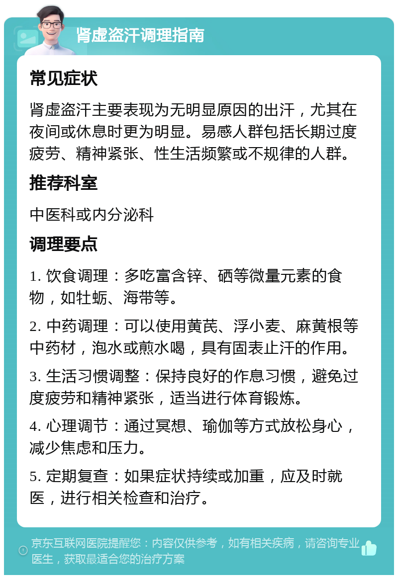 肾虚盗汗调理指南 常见症状 肾虚盗汗主要表现为无明显原因的出汗，尤其在夜间或休息时更为明显。易感人群包括长期过度疲劳、精神紧张、性生活频繁或不规律的人群。 推荐科室 中医科或内分泌科 调理要点 1. 饮食调理：多吃富含锌、硒等微量元素的食物，如牡蛎、海带等。 2. 中药调理：可以使用黄芪、浮小麦、麻黄根等中药材，泡水或煎水喝，具有固表止汗的作用。 3. 生活习惯调整：保持良好的作息习惯，避免过度疲劳和精神紧张，适当进行体育锻炼。 4. 心理调节：通过冥想、瑜伽等方式放松身心，减少焦虑和压力。 5. 定期复查：如果症状持续或加重，应及时就医，进行相关检查和治疗。