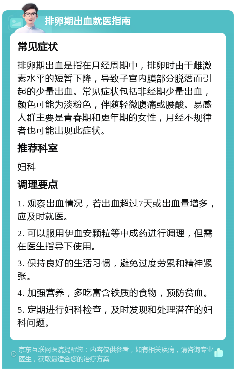 排卵期出血就医指南 常见症状 排卵期出血是指在月经周期中，排卵时由于雌激素水平的短暂下降，导致子宫内膜部分脱落而引起的少量出血。常见症状包括非经期少量出血，颜色可能为淡粉色，伴随轻微腹痛或腰酸。易感人群主要是青春期和更年期的女性，月经不规律者也可能出现此症状。 推荐科室 妇科 调理要点 1. 观察出血情况，若出血超过7天或出血量增多，应及时就医。 2. 可以服用伊血安颗粒等中成药进行调理，但需在医生指导下使用。 3. 保持良好的生活习惯，避免过度劳累和精神紧张。 4. 加强营养，多吃富含铁质的食物，预防贫血。 5. 定期进行妇科检查，及时发现和处理潜在的妇科问题。