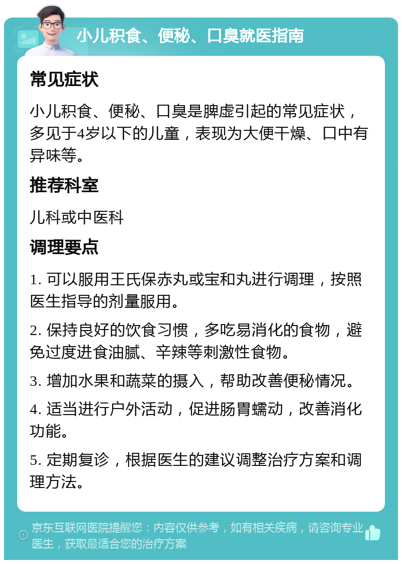 小儿积食、便秘、口臭就医指南 常见症状 小儿积食、便秘、口臭是脾虚引起的常见症状，多见于4岁以下的儿童，表现为大便干燥、口中有异味等。 推荐科室 儿科或中医科 调理要点 1. 可以服用王氏保赤丸或宝和丸进行调理，按照医生指导的剂量服用。 2. 保持良好的饮食习惯，多吃易消化的食物，避免过度进食油腻、辛辣等刺激性食物。 3. 增加水果和蔬菜的摄入，帮助改善便秘情况。 4. 适当进行户外活动，促进肠胃蠕动，改善消化功能。 5. 定期复诊，根据医生的建议调整治疗方案和调理方法。