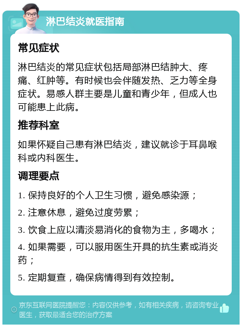 淋巴结炎就医指南 常见症状 淋巴结炎的常见症状包括局部淋巴结肿大、疼痛、红肿等。有时候也会伴随发热、乏力等全身症状。易感人群主要是儿童和青少年，但成人也可能患上此病。 推荐科室 如果怀疑自己患有淋巴结炎，建议就诊于耳鼻喉科或内科医生。 调理要点 1. 保持良好的个人卫生习惯，避免感染源； 2. 注意休息，避免过度劳累； 3. 饮食上应以清淡易消化的食物为主，多喝水； 4. 如果需要，可以服用医生开具的抗生素或消炎药； 5. 定期复查，确保病情得到有效控制。