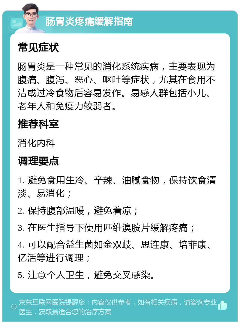 肠胃炎疼痛缓解指南 常见症状 肠胃炎是一种常见的消化系统疾病，主要表现为腹痛、腹泻、恶心、呕吐等症状，尤其在食用不洁或过冷食物后容易发作。易感人群包括小儿、老年人和免疫力较弱者。 推荐科室 消化内科 调理要点 1. 避免食用生冷、辛辣、油腻食物，保持饮食清淡、易消化； 2. 保持腹部温暖，避免着凉； 3. 在医生指导下使用匹维溴胺片缓解疼痛； 4. 可以配合益生菌如金双歧、思连康、培菲康、亿活等进行调理； 5. 注意个人卫生，避免交叉感染。