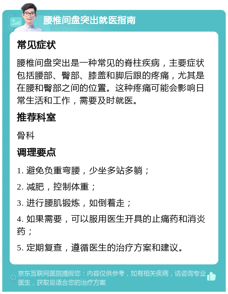 腰椎间盘突出就医指南 常见症状 腰椎间盘突出是一种常见的脊柱疾病，主要症状包括腰部、臀部、膝盖和脚后跟的疼痛，尤其是在腰和臀部之间的位置。这种疼痛可能会影响日常生活和工作，需要及时就医。 推荐科室 骨科 调理要点 1. 避免负重弯腰，少坐多站多躺； 2. 减肥，控制体重； 3. 进行腰肌锻炼，如倒着走； 4. 如果需要，可以服用医生开具的止痛药和消炎药； 5. 定期复查，遵循医生的治疗方案和建议。