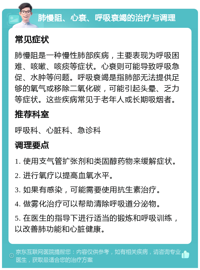 肺慢阻、心衰、呼吸衰竭的治疗与调理 常见症状 肺慢阻是一种慢性肺部疾病，主要表现为呼吸困难、咳嗽、咳痰等症状。心衰则可能导致呼吸急促、水肿等问题。呼吸衰竭是指肺部无法提供足够的氧气或移除二氧化碳，可能引起头晕、乏力等症状。这些疾病常见于老年人或长期吸烟者。 推荐科室 呼吸科、心脏科、急诊科 调理要点 1. 使用支气管扩张剂和类固醇药物来缓解症状。 2. 进行氧疗以提高血氧水平。 3. 如果有感染，可能需要使用抗生素治疗。 4. 做雾化治疗可以帮助清除呼吸道分泌物。 5. 在医生的指导下进行适当的锻炼和呼吸训练，以改善肺功能和心脏健康。