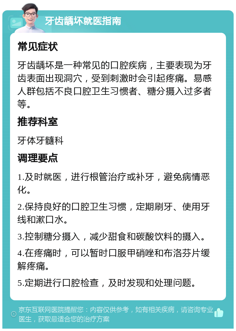 牙齿龋坏就医指南 常见症状 牙齿龋坏是一种常见的口腔疾病，主要表现为牙齿表面出现洞穴，受到刺激时会引起疼痛。易感人群包括不良口腔卫生习惯者、糖分摄入过多者等。 推荐科室 牙体牙髓科 调理要点 1.及时就医，进行根管治疗或补牙，避免病情恶化。 2.保持良好的口腔卫生习惯，定期刷牙、使用牙线和漱口水。 3.控制糖分摄入，减少甜食和碳酸饮料的摄入。 4.在疼痛时，可以暂时口服甲硝唑和布洛芬片缓解疼痛。 5.定期进行口腔检查，及时发现和处理问题。