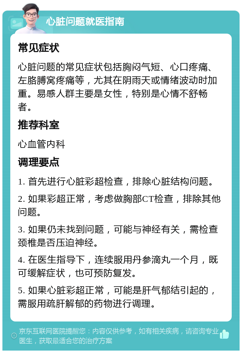 心脏问题就医指南 常见症状 心脏问题的常见症状包括胸闷气短、心口疼痛、左胳膊窝疼痛等，尤其在阴雨天或情绪波动时加重。易感人群主要是女性，特别是心情不舒畅者。 推荐科室 心血管内科 调理要点 1. 首先进行心脏彩超检查，排除心脏结构问题。 2. 如果彩超正常，考虑做胸部CT检查，排除其他问题。 3. 如果仍未找到问题，可能与神经有关，需检查颈椎是否压迫神经。 4. 在医生指导下，连续服用丹参滴丸一个月，既可缓解症状，也可预防复发。 5. 如果心脏彩超正常，可能是肝气郁结引起的，需服用疏肝解郁的药物进行调理。