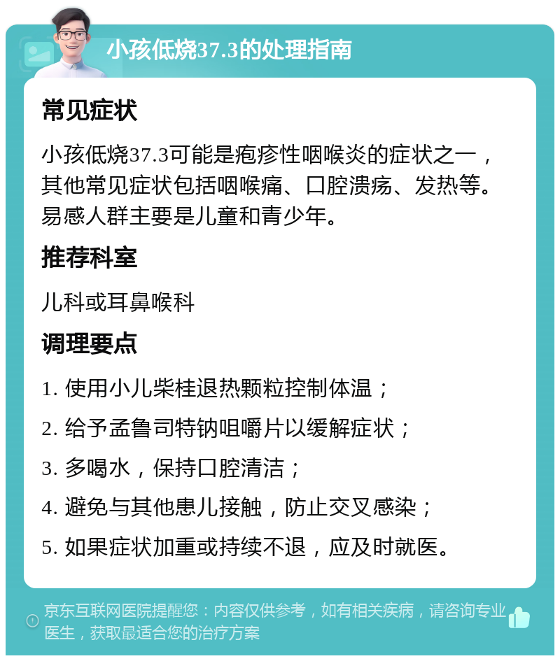 小孩低烧37.3的处理指南 常见症状 小孩低烧37.3可能是疱疹性咽喉炎的症状之一，其他常见症状包括咽喉痛、口腔溃疡、发热等。易感人群主要是儿童和青少年。 推荐科室 儿科或耳鼻喉科 调理要点 1. 使用小儿柴桂退热颗粒控制体温； 2. 给予孟鲁司特钠咀嚼片以缓解症状； 3. 多喝水，保持口腔清洁； 4. 避免与其他患儿接触，防止交叉感染； 5. 如果症状加重或持续不退，应及时就医。