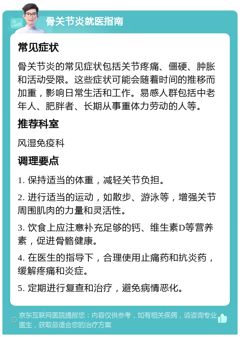 骨关节炎就医指南 常见症状 骨关节炎的常见症状包括关节疼痛、僵硬、肿胀和活动受限。这些症状可能会随着时间的推移而加重，影响日常生活和工作。易感人群包括中老年人、肥胖者、长期从事重体力劳动的人等。 推荐科室 风湿免疫科 调理要点 1. 保持适当的体重，减轻关节负担。 2. 进行适当的运动，如散步、游泳等，增强关节周围肌肉的力量和灵活性。 3. 饮食上应注意补充足够的钙、维生素D等营养素，促进骨骼健康。 4. 在医生的指导下，合理使用止痛药和抗炎药，缓解疼痛和炎症。 5. 定期进行复查和治疗，避免病情恶化。