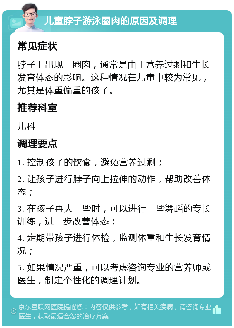 儿童脖子游泳圈肉的原因及调理 常见症状 脖子上出现一圈肉，通常是由于营养过剩和生长发育体态的影响。这种情况在儿童中较为常见，尤其是体重偏重的孩子。 推荐科室 儿科 调理要点 1. 控制孩子的饮食，避免营养过剩； 2. 让孩子进行脖子向上拉伸的动作，帮助改善体态； 3. 在孩子再大一些时，可以进行一些舞蹈的专长训练，进一步改善体态； 4. 定期带孩子进行体检，监测体重和生长发育情况； 5. 如果情况严重，可以考虑咨询专业的营养师或医生，制定个性化的调理计划。