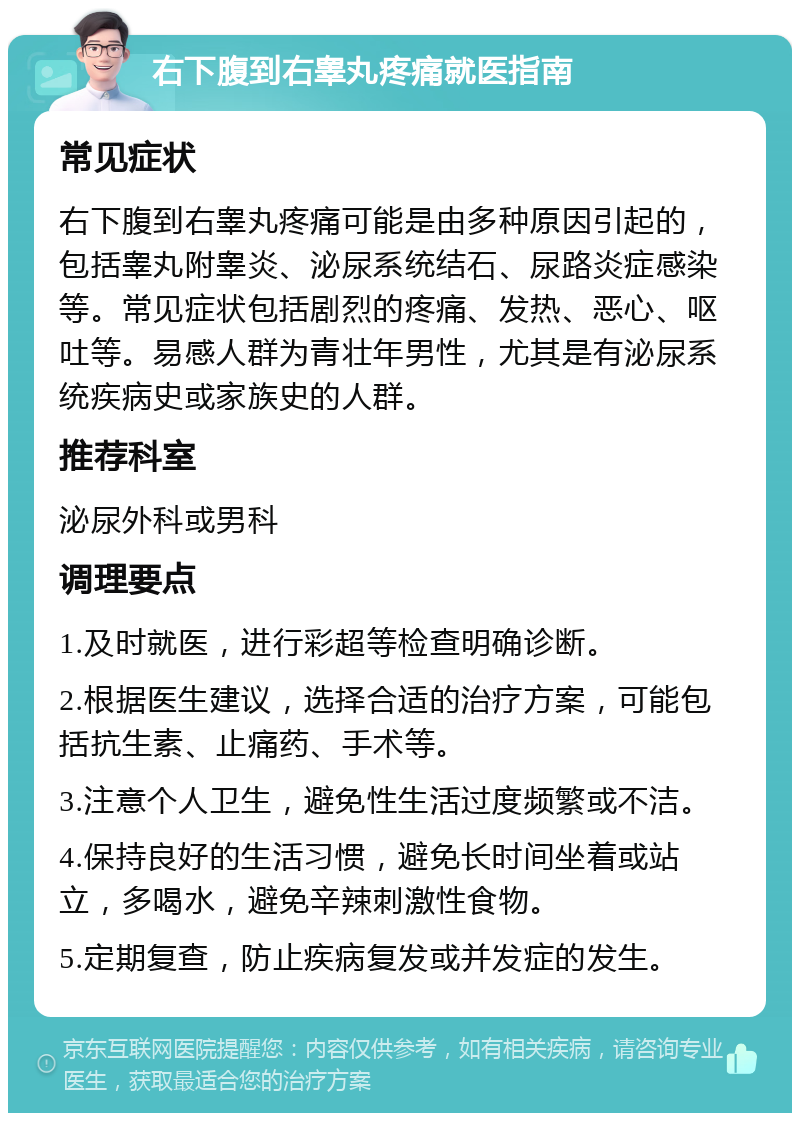 右下腹到右睾丸疼痛就医指南 常见症状 右下腹到右睾丸疼痛可能是由多种原因引起的，包括睾丸附睾炎、泌尿系统结石、尿路炎症感染等。常见症状包括剧烈的疼痛、发热、恶心、呕吐等。易感人群为青壮年男性，尤其是有泌尿系统疾病史或家族史的人群。 推荐科室 泌尿外科或男科 调理要点 1.及时就医，进行彩超等检查明确诊断。 2.根据医生建议，选择合适的治疗方案，可能包括抗生素、止痛药、手术等。 3.注意个人卫生，避免性生活过度频繁或不洁。 4.保持良好的生活习惯，避免长时间坐着或站立，多喝水，避免辛辣刺激性食物。 5.定期复查，防止疾病复发或并发症的发生。